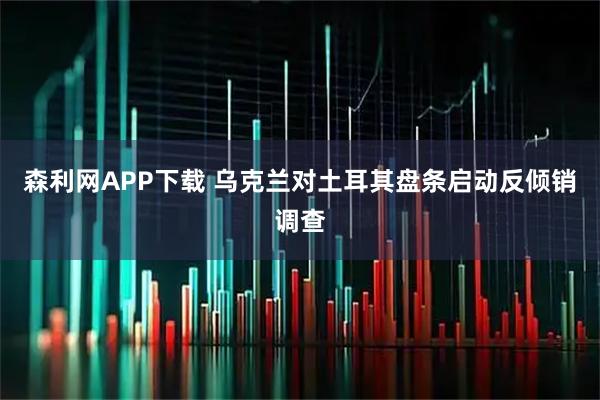 森利网APP下载 乌克兰对土耳其盘条启动反倾销调查