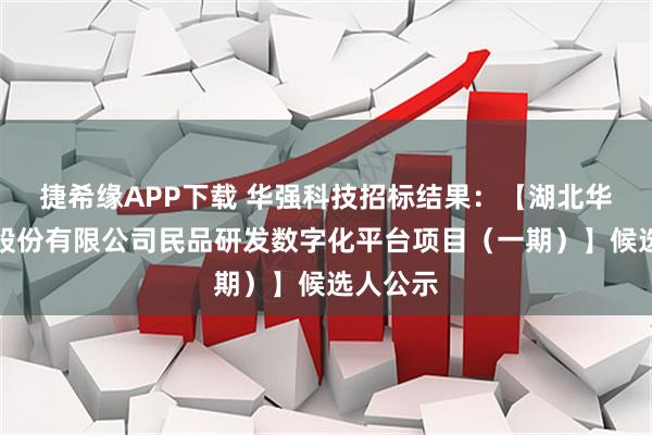 捷希缘APP下载 华强科技招标结果：【湖北华强科技股份有限公司民品研发数字化平台项目（一期）】候选人公示