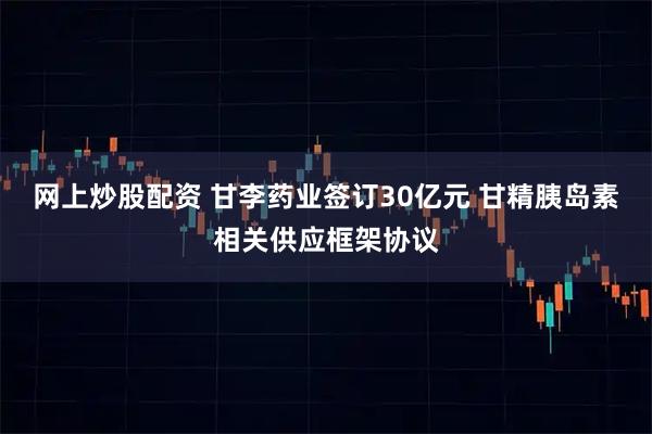 网上炒股配资 甘李药业签订30亿元 甘精胰岛素相关供应框架协议