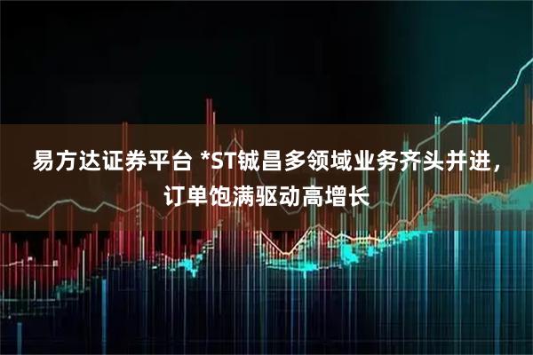 易方达证券平台 *ST铖昌多领域业务齐头并进，订单饱满驱动高增长