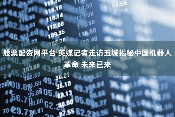 股票配资网平台 英媒记者走访五城揭秘中国机器人革命 未来已来
