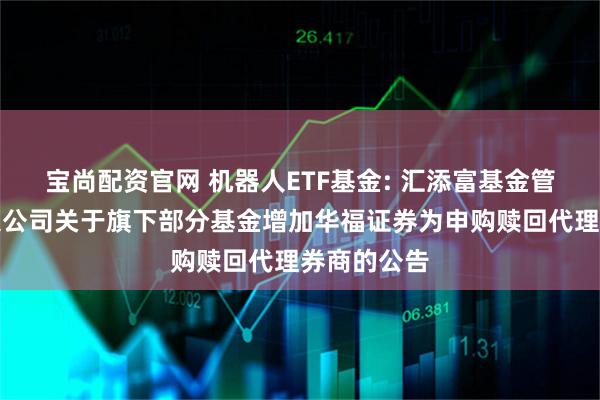 宝尚配资官网 机器人ETF基金: 汇添富基金管理股份有限公司关于旗下部分基金增加华福证券为申购赎回代理券商的公告