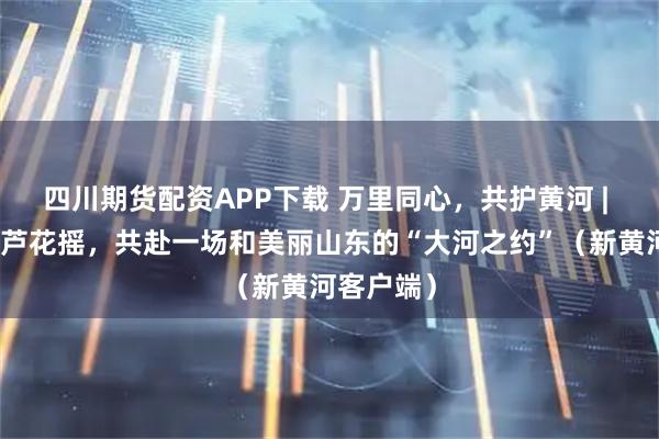 四川期货配资APP下载 万里同心，共护黄河 | 红叶飞、芦花摇，共赴一场和美丽山东的“大河之约”（新黄河客户端）