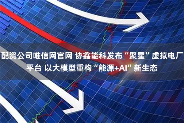 配资公司唯信网官网 协鑫能科发布“聚星”虚拟电厂平台 以大模型重构“能源+AI”新生态
