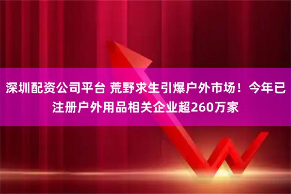 深圳配资公司平台 荒野求生引爆户外市场!今年已注册户外用品相关企业超260万家