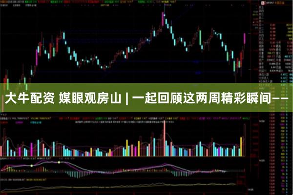 大牛配资 媒眼观房山 | 一起回顾这两周精彩瞬间——