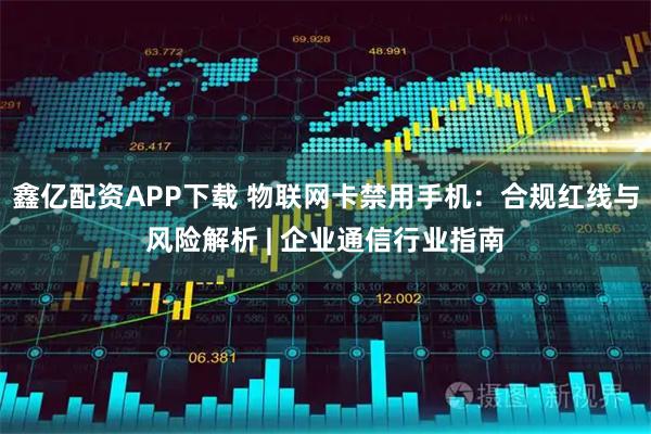 鑫亿配资APP下载 物联网卡禁用手机：合规红线与风险解析 | 企业通信行业指南