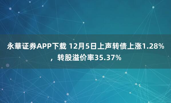 永華证券APP下载 12月5日上声转债上涨1.28%,转股溢价率35.37%