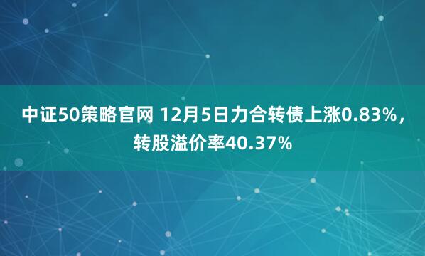 中证50策略官网 12月5日力合转债上涨0.83%,转股溢价率40.37%