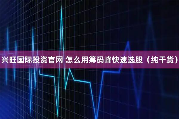 兴旺国际投资官网 怎么用筹码峰快速选股(纯干货)