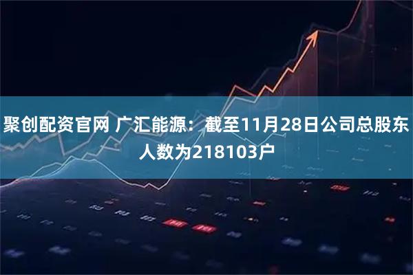 聚创配资官网 广汇能源：截至11月28日公司总股东人数为218103户