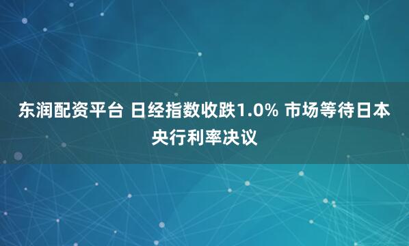 东润配资平台 日经指数收跌1.0% 市场等待日本央行利率决议