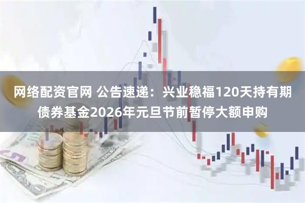 网络配资官网 公告速递：兴业稳福120天持有期债券基金2026年元旦节前暂停大额申购
