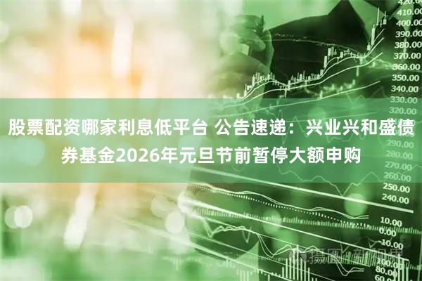 股票配资哪家利息低平台 公告速递：兴业兴和盛债券基金2026年元旦节前暂停大额申购