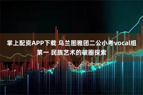 掌上配资APP下载 乌兰图雅团二公小考vocal组第一 民族艺术的破圈探索