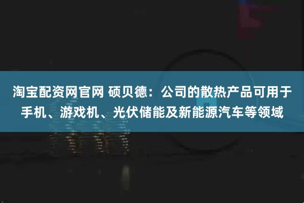 淘宝配资网官网 硕贝德：公司的散热产品可用于手机、游戏机、光伏储能及新能源汽车等领域