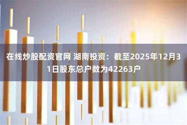 在线炒股配资官网 湖南投资：截至2025年12月31日股东总户数为42263户
