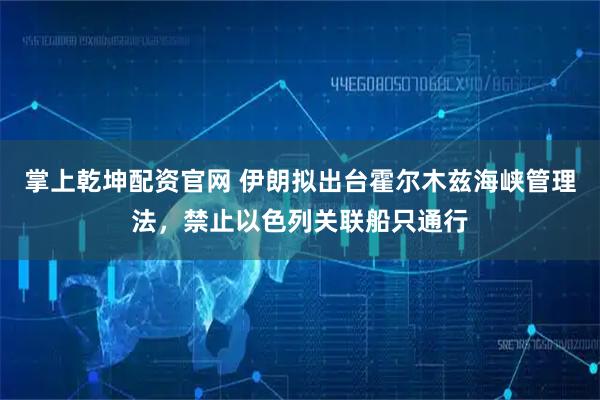 掌上乾坤配资官网 伊朗拟出台霍尔木兹海峡管理法，禁止以色列关联船只通行