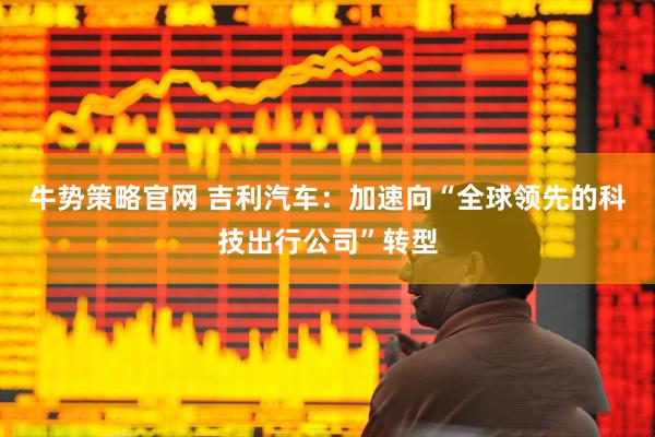 牛势策略官网 吉利汽车：加速向“全球领先的科技出行公司”转型