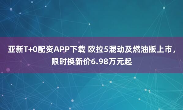 亚新T+0配资APP下载 欧拉5混动及燃油版上市，限时换新价6.98万元起