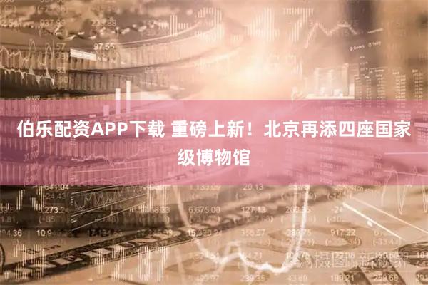 伯乐配资APP下载 重磅上新！北京再添四座国家级博物馆