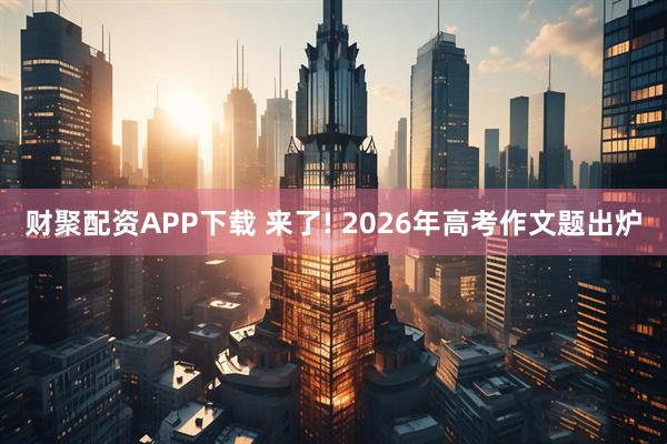 财聚配资APP下载 来了! 2026年高考作文题出炉