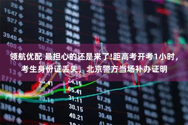 领航优配 最担心的还是来了!距高考开考1小时,考生身份证丢失,北京警方当场补办证明