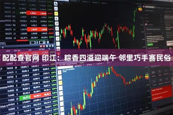 配配查官网 印江：粽香四溢迎端午 邻里巧手赛民俗