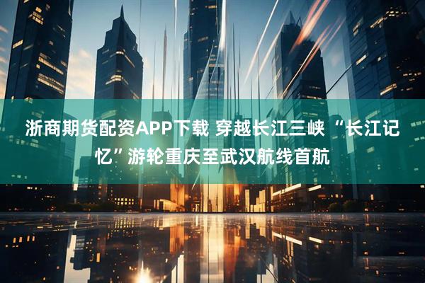 浙商期货配资APP下载 穿越长江三峡 “长江记忆”游轮重庆至武汉航线首航