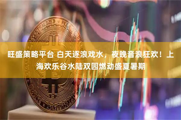 旺盛策略平台 白天逐浪戏水，夜晚音浪狂欢！上海欢乐谷水陆双园燃动盛夏暑期