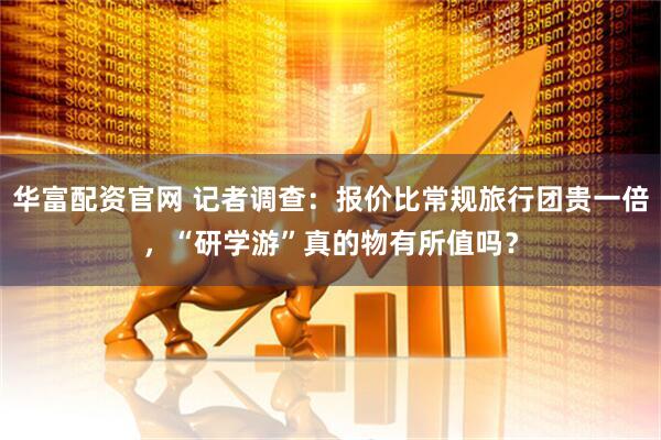 华富配资官网 记者调查：报价比常规旅行团贵一倍，“研学游”真的物有所值吗？