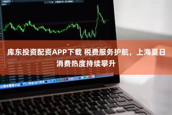 库东投资配资APP下载 税费服务护航,上海夏日消费热度持续攀升