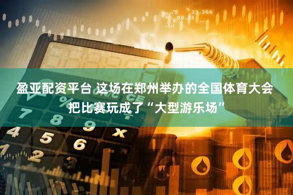 盈亚配资平台 这场在郑州举办的全国体育大会 把比赛玩成了“大型游乐场”