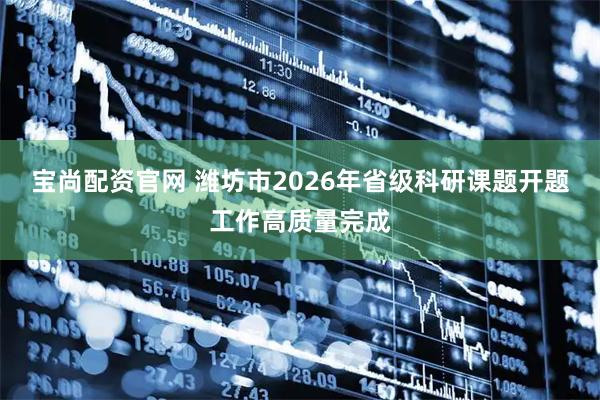宝尚配资官网 潍坊市2026年省级科研课题开题工作高质量完成