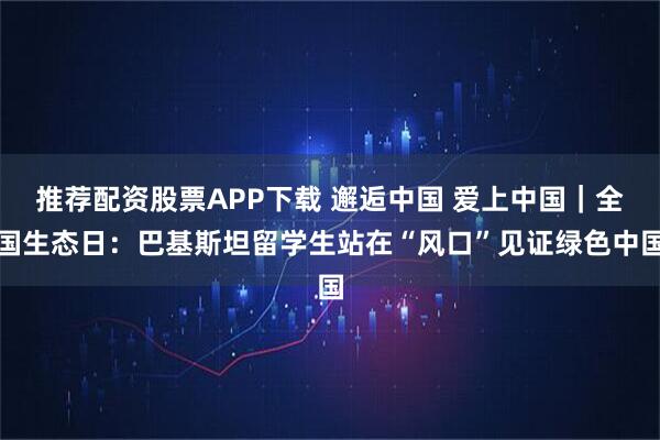 推荐配资股票APP下载 邂逅中国 爱上中国｜全国生态日：巴基斯坦留学生站在“风口”见证绿色中国