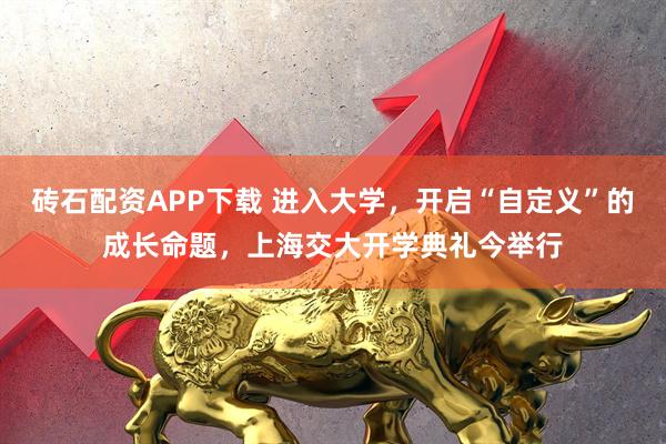 砖石配资APP下载 进入大学，开启“自定义”的成长命题，上海交大开学典礼今举行