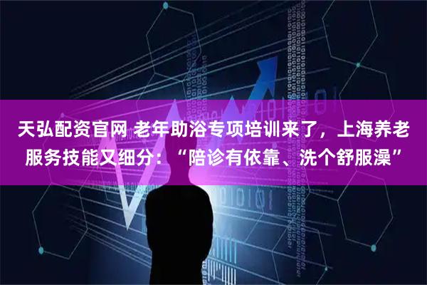 天弘配资官网 老年助浴专项培训来了，上海养老服务技能又细分：“陪诊有依靠、洗个舒服澡”