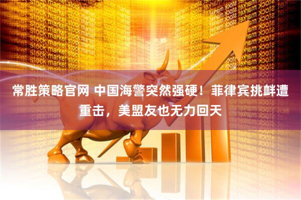 常胜策略官网 中国海警突然强硬！菲律宾挑衅遭重击，美盟友也无力回天