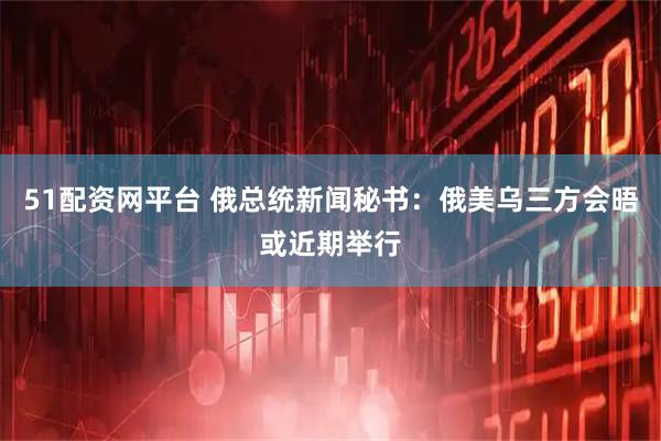 51配资网平台 俄总统新闻秘书：俄美乌三方会晤或近期举行