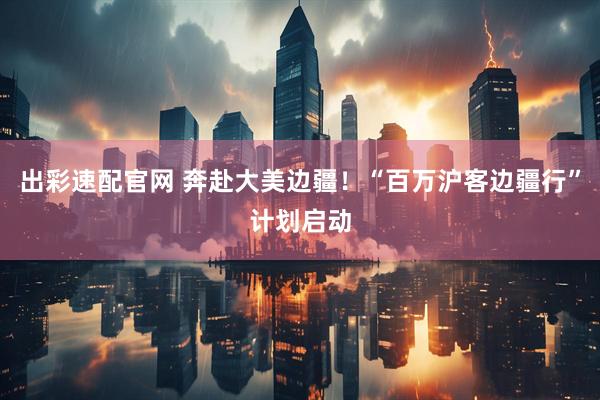 出彩速配官网 奔赴大美边疆！“百万沪客边疆行”计划启动